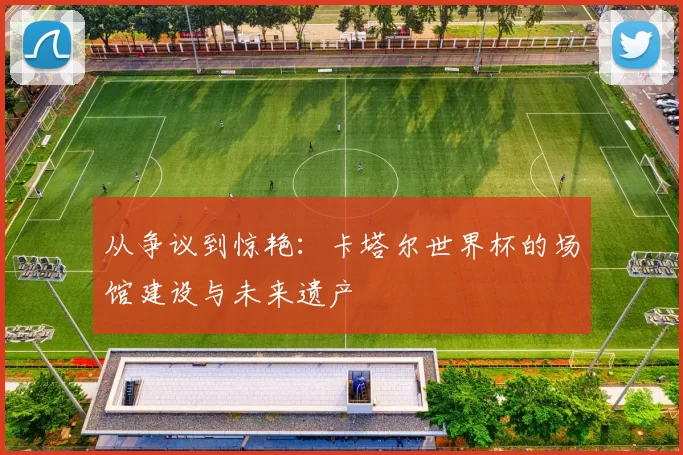 从争议到惊艳:卡塔尔世界杯的场馆建设与未来遗产