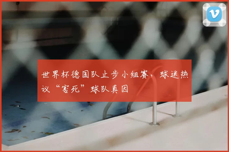 世界杯德国队止步小组赛,球迷热议“害死”球队真因