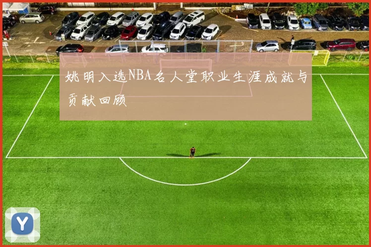 姚明入选NBA名人堂职业生涯成就与贡献回顾