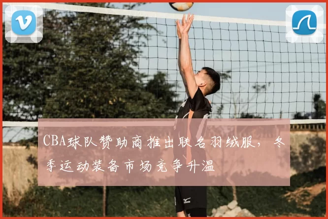 CBA球队赞助商推出联名羽绒服,冬季运动装备市场竞争升温