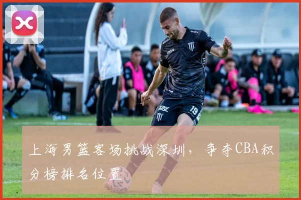 上海男篮客场挑战深圳,争夺CBA积分榜排名位置