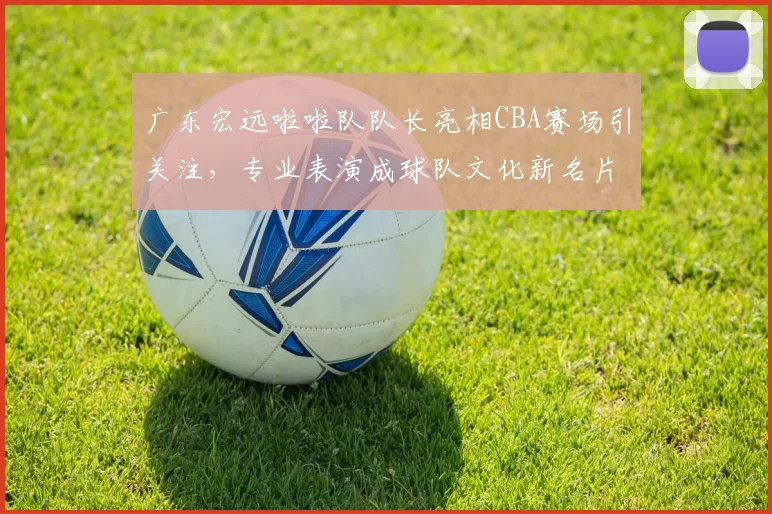 广东宏远啦啦队队长亮相CBA赛场引关注,专业表演成球队文化新名片