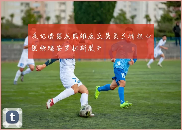 美记透露灰熊雄鹿交易莫兰特核心围绕瑞安罗林斯展开