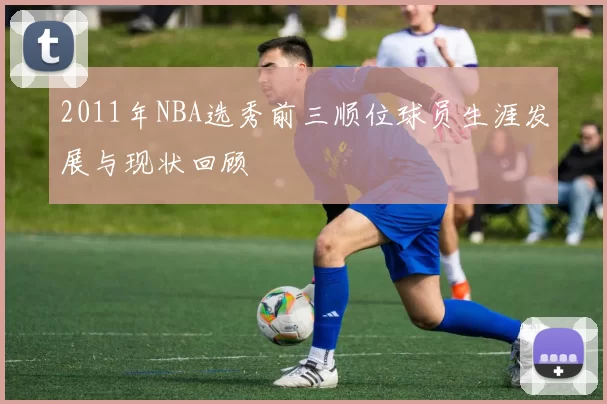 2011年NBA选秀前三顺位球员生涯发展与现状回顾
