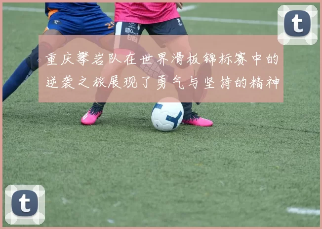 重庆攀岩队在世界滑板锦标赛中的逆袭之旅展现了勇气与坚持的精神