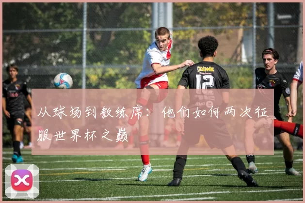 从球场到教练席:他们如何两次征服世界杯之巅