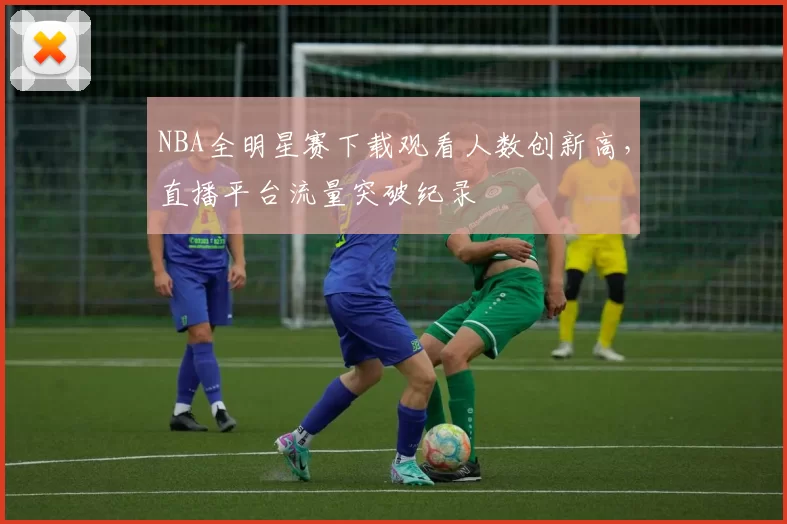 NBA全明星赛下载观看人数创新高，直播平台流量突破纪录