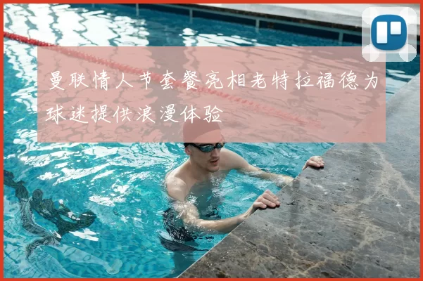 曼联情人节套餐亮相老特拉福德为球迷提供浪漫体验
