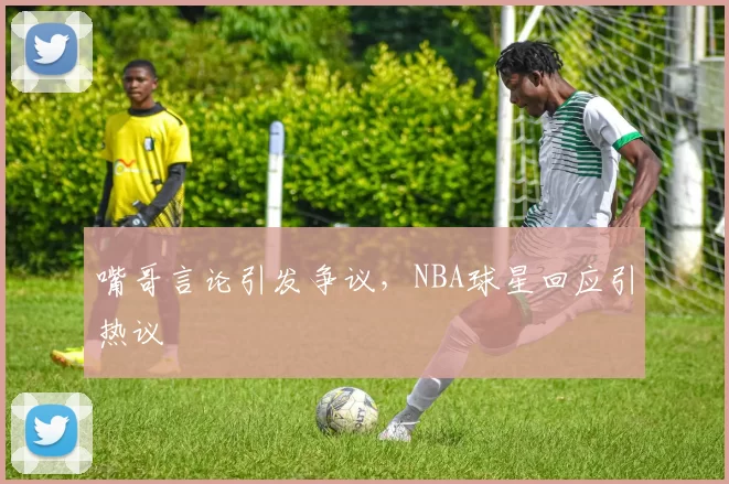 嘴哥言论引发争议，NBA球星回应引热议