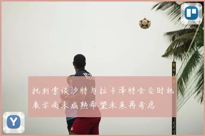 托利索谈沙特与拉卡泽特会合时机表示尚未成熟希望未来再考虑