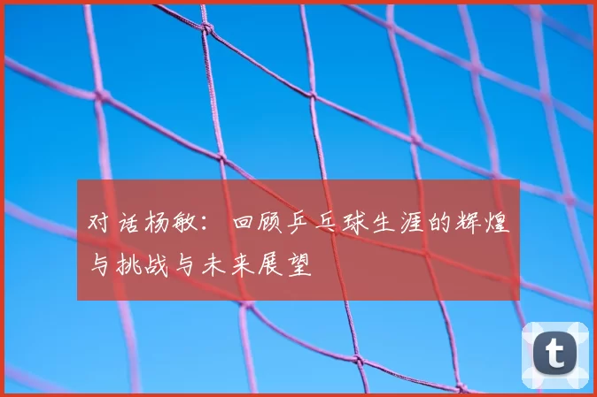 对话杨敏:回顾乒乓球生涯的辉煌与挑战与未来展望