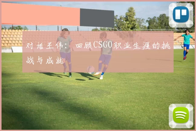 对话王伟：回顾CSGO职业生涯的挑战与成就