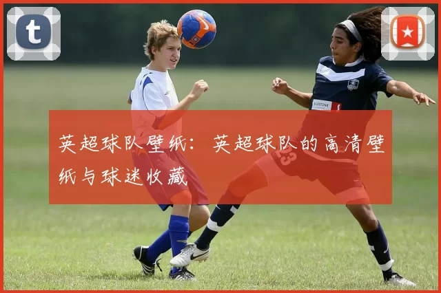 英超球队壁纸:英超球队的高清壁纸与球迷收藏