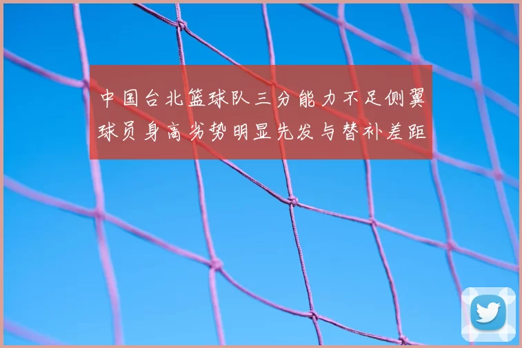 中国台北篮球队三分能力不足侧翼球员身高劣势明显先发与替补差距显著