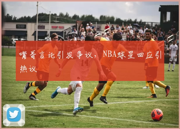嘴哥言论引发争议,NBA球星回应引热议