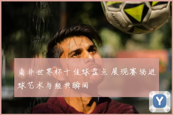 南非世界杯十佳球盘点 展现赛场进球艺术与经典瞬间