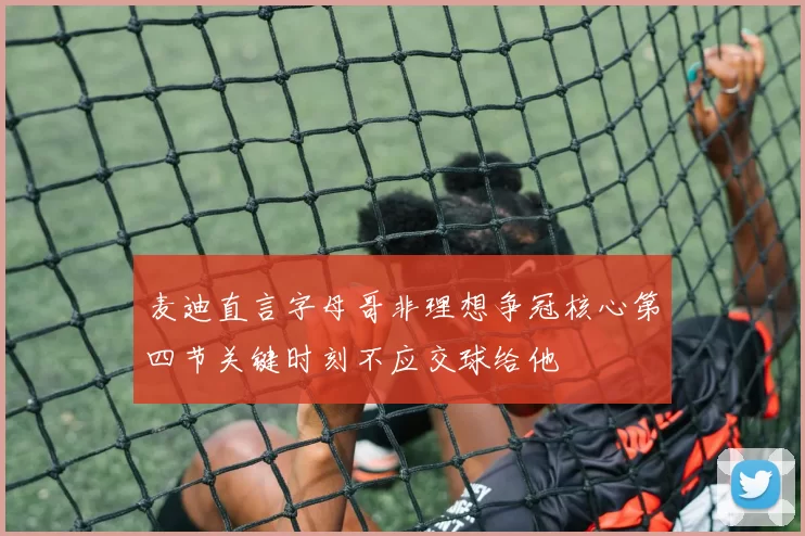 麦迪直言字母哥非理想争冠核心第四节关键时刻不应交球给他