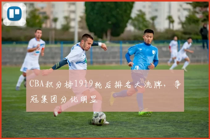 CBA积分榜1919轮后排名大洗牌,争冠集团分化明显