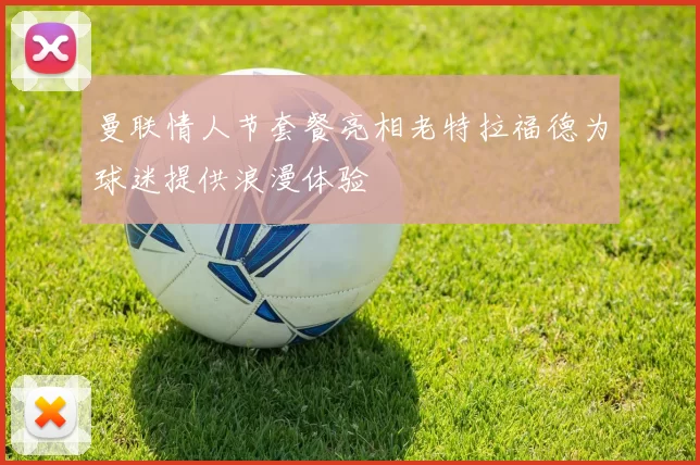 曼联情人节套餐亮相老特拉福德为球迷提供浪漫体验