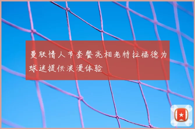 曼联情人节套餐亮相老特拉福德为球迷提供浪漫体验