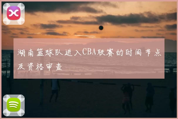 湖南篮球队进入CBA联赛的时间节点及资格审查