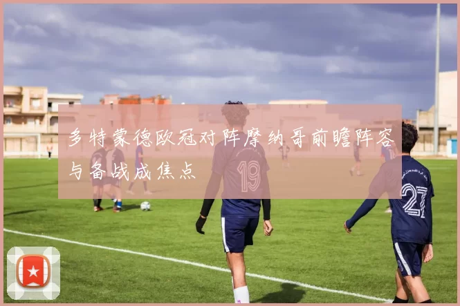 多特蒙德欧冠对阵摩纳哥前瞻阵容与备战成焦点