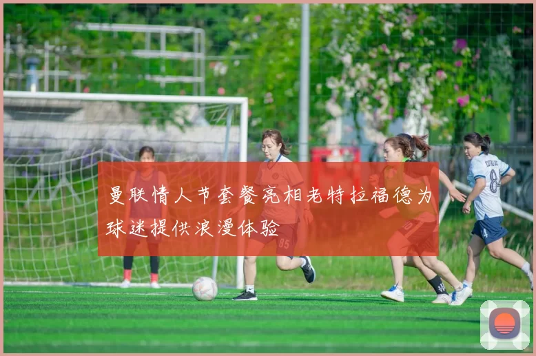 曼联情人节套餐亮相老特拉福德为球迷提供浪漫体验