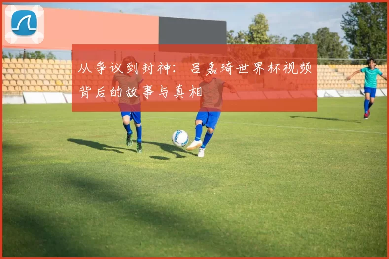 从争议到封神:吕嘉琦世界杯视频背后的故事与真相