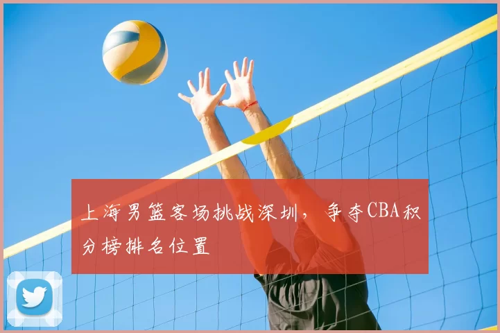 上海男篮客场挑战深圳，争夺CBA积分榜排名位置