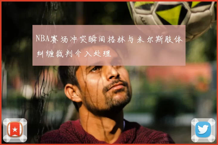 NBA赛场冲突瞬间格林与米尔斯肢体纠缠裁判介入处理