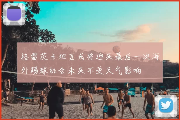 格雷茨卡坦言或将迎来最后一次海外踢球机会未来不受天气影响