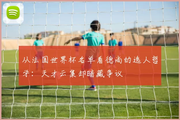 从法国世界杯名单看德尚的选人哲学：天才云集却暗藏争议