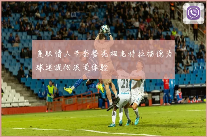 曼联情人节套餐亮相老特拉福德为球迷提供浪漫体验