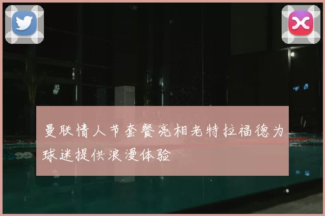 曼联情人节套餐亮相老特拉福德为球迷提供浪漫体验